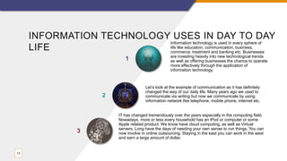 INFORMATION TECHNOLOGY USES IN DAY TO DAY
LIFE
Information technology is used in every sphere of
life like education, communication, business,
commerce, treatment and banking etc. Businesses
are investing heavily into new technological trends
as well as offering businesses the chance to operate
more effectively through the application of
information technology.
1
Let’s look at the example of communication as it has definitely
changed the way of our daily life. Many years ago we used to
communicate via writing but now we communicate by using
information network like telephone, mobile phone, internet etc.
2
13
IT has changed tremendously over the years especially in the computing field.
Nowadays, more or less every household has an iPod or computer or some
Apple related product. We know have cloud computing, as well as Virtual
servers. Long have the days of needing your own server to run things. You can
now involve in online outsourcing. Staying in the east you can work in the west
and earn a large amount of dollar.
3
 