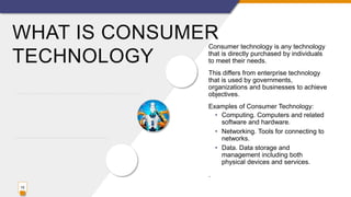 WHAT IS CONSUMER
TECHNOLOGY
Consumer technology is any technology
that is directly purchased by individuals
to meet their needs.
This differs from enterprise technology
that is used by governments,
organizations and businesses to achieve
objectives.
Examples of Consumer Technology:
• Computing. Computers and related
software and hardware.
• Networking. Tools for connecting to
networks.
• Data. Data storage and
management including both
physical devices and services.
.
15
 