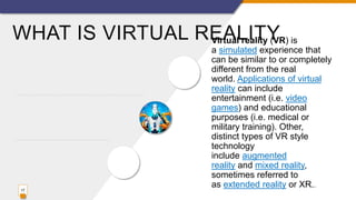 WHAT IS VIRTUAL REALITYVirtual reality (VR) is
a simulated experience that
can be similar to or completely
different from the real
world. Applications of virtual
reality can include
entertainment (i.e. video
games) and educational
purposes (i.e. medical or
military training). Other,
distinct types of VR style
technology
include augmented
reality and mixed reality,
sometimes referred to
as extended reality or XR..
17
 