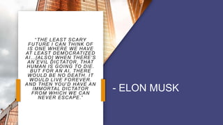 “THE LEAST SCARY
FUTURE I CAN THINK OF
IS ONE WHERE WE HAVE
AT LEAST DEMOCRATIZED
AI…[ALSO] WHEN THERE’S
AN EVIL DICTATOR, THAT
HUMAN IS GOING TO DIE.
BUT FOR AN AI, THERE
WOULD BE NO DEATH. IT
WOULD LIVE FOREVER.
AND THEN YOU’D HAVE AN
IMMORTAL DICTATOR
FROM WHICH WE CAN
NEVER ESCAPE.”
- ELON MUSK
 