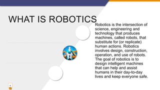 WHAT IS ROBOTICSRobotics is the intersection of
science, engineering and
technology that produces
machines, called robots, that
substitute for (or replicate)
human actions. Robotics
involves design, construction,
operation, and use of robots.
The goal of robotics is to
design intelligent machines
that can help and assist
humans in their day-to-day
lives and keep everyone safe.
9
 