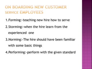 1.Forming:-teaching new hire how to serve
2.Storming:-when the hire learn from the
experienced one
3.Norming:-The hire should have been familiar
with some basic things
4.Performing:-perform with the given standard
 