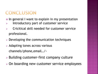  In general I want to explain in my presentation
 Introductory part of customer service
 Cricitical skill needed for customer service
professional.
 Developing the communication techniques
 Adapting tones across various
channels/phone,email…/-
 Building customer-first company culture
 On boarding new customer service employees
 