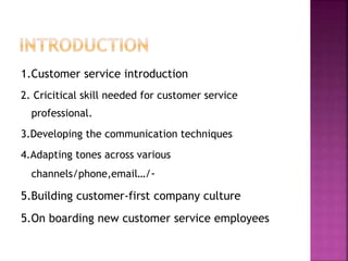 1.Customer service introduction
2. Cricitical skill needed for customer service
professional.
3.Developing the communication techniques
4.Adapting tones across various
channels/phone,email…/-
5.Building customer-first company culture
5.On boarding new customer service employees
 