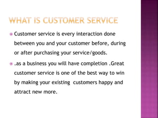  Customer service is every interaction done
between you and your customer before, during
or after purchasing your service/goods.
 .as a business you will have completion .Great
customer service is one of the best way to win
by making your existing customers happy and
attract new more.
 