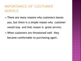  There are many reasons why customers leaves
you, but there is a simple reason why customer
would stay and that reason is great service.
 When customers are threatened well they
became comfortable to purchasing again.
 