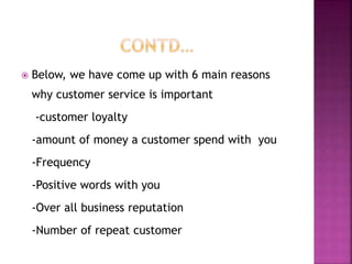  Below, we have come up with 6 main reasons
why customer service is important
-customer loyalty
-amount of money a customer spend with you
-Frequency
-Positive words with you
-Over all business reputation
-Number of repeat customer
 