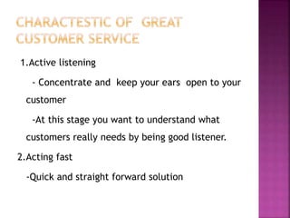 1.Active listening
- Concentrate and keep your ears open to your
customer
-At this stage you want to understand what
customers really needs by being good listener.
2.Acting fast
-Quick and straight forward solution
 