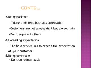 3.Being patience
- Taking their feed back as appreciation
-Customers are not always right but always win
-Don’t argue with them
4.Exceeding expectation
- The best service has to exceed the expectation
of your customer
5.Being consistent
- Do it on regular basis
 