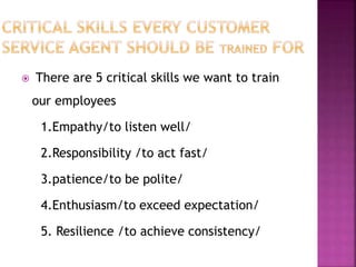  There are 5 critical skills we want to train
our employees
1.Empathy/to listen well/
2.Responsibility /to act fast/
3.patience/to be polite/
4.Enthusiasm/to exceed expectation/
5. Resilience /to achieve consistency/
 