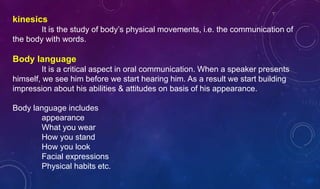 kinesics
It is the study of body’s physical movements, i.e. the communication of
the body with words.
Body language
It is a critical aspect in oral communication. When a speaker presents
himself, we see him before we start hearing him. As a result we start building
impression about his abilities & attitudes on basis of his appearance.
Body language includes
appearance
What you wear
How you stand
How you look
Facial expressions
Physical habits etc.
 