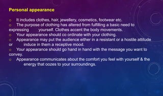 Personal appearance
o It includes clothes, hair, jewellery, cosmetics, footwear etc.
o The purpose of clothing has altered from fulfilling a basic need to
expressing yourself. Clothes accent the body movements.
o Your appearance should co ordinate with your clothing.
o Appearance may put the audience either in a resistant or a hostile attitude
or induce in them a receptive mood.
o Your appearance should go hand in hand with the message you want to
convey.
o Appearance communicates about the comfort you feel with yourself & the
energy that oozes to your surroundings.
 