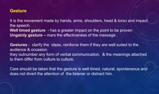 Gesture
It is the movement made by hands, arms, shoulders, head & torso and impact
the speech.
Well timed gesture - has a greater impact on the point to be proven
Ungainly gesture – mars the effectiveness of the message .
Gestures - clarify the ideas, reinforce them if they are well suited to the
audience & occasion.
they outnumber any form of verbal communication, & the meanings attached
to them differ from culture to culture.
Care should be taken that the gesture is well timed, natural, spontaneous and
does not divert the attention of the listener or distract him.
 