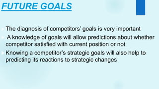 FUTURE GOALS
The diagnosis of competitors’ goals is very important
 A knowledge of goals will allow predictions about whether
competitor satisfied with current position or not
Knowing a competitor’s strategic goals will also help to
predicting its reactions to strategic changes
 