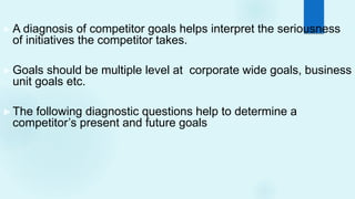►A diagnosis of competitor goals helps interpret the seriousness
of initiatives the competitor takes.
►Goals should be multiple level at corporate wide goals, business
unit goals etc.
►The following diagnostic questions help to determine a
competitor’s present and future goals
 