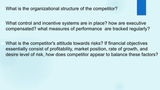 ► What is the organizational structure of the competitor?
► What control and incentive systems are in place? how are executive
compensated? what measures of performance are tracked regularly?
► What is the competitor's attitude towards risks? If financial objectives
essentially consist of profitability, market position, rate of growth, and
desire level of risk, how does competitor appear to balance these factors?
 