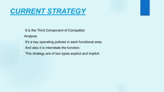CURRENT STRATEGY
 It is the Third Component of Competitor
Analysis.
 It’s a key operating policies in each functional area.
 And also it is interrelate the function.
 This strategy are of two types explicit and implicit.
 