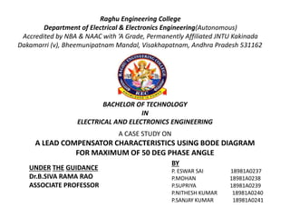 Raghu Engineering College
Department of Electrical & Electronics Engineering(Autonomous)
Accredited by NBA & NAAC with ‘A Grade, Permanently Affiliated JNTU Kakinada
Dakamarri (v), Bheemunipatnam Mandal, Visakhapatnam, Andhra Pradesh 531162
A CASE STUDY ON
A LEAD COMPENSATOR CHARACTERISTICS USING BODE DIAGRAM
FOR MAXIMUM OF 50 DEG PHASE ANGLE
UNDER THE GUIDANCE
Dr.B.SIVA RAMA RAO
ASSOCIATE PROFESSOR
BY
P. ESWAR SAI 18981A0237
P.MOHAN 18981A0238
P.SUPRIYA 18981A0239
P.NITHESH KUMAR 18981A0240
P.SANJAY KUMAR 18981A0241
BACHELOR OF TECHNOLOGY
IN
ELECTRICAL AND ELECTRONICS ENGINEERING
 