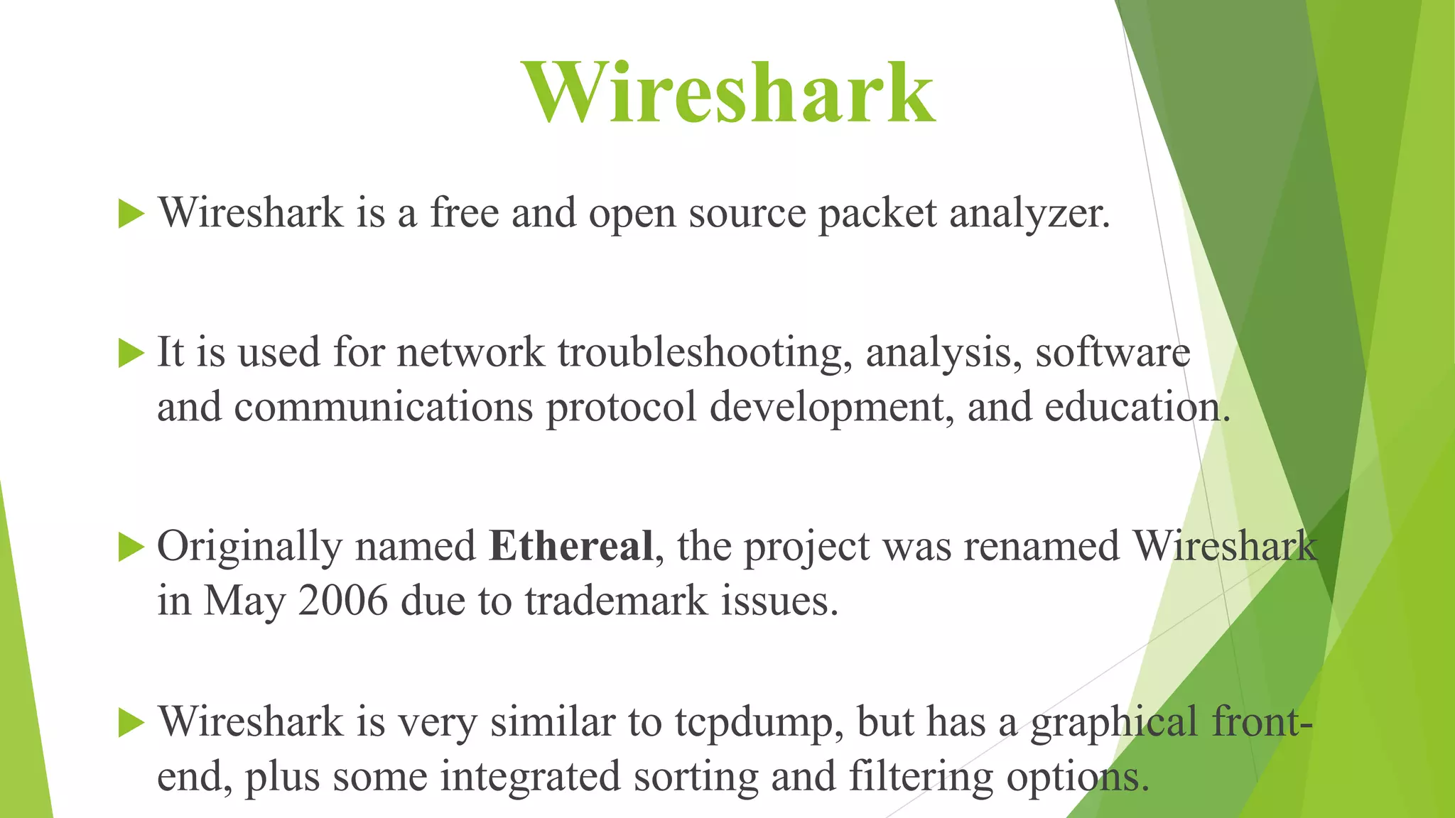 Wireshark
 Wireshark is a free and open source packet analyzer.
 It is used for network troubleshooting, analysis, software
and communications protocol development, and education.
 Originally named Ethereal, the project was renamed Wireshark
in May 2006 due to trademark issues.
 Wireshark is very similar to tcpdump, but has a graphical front-
end, plus some integrated sorting and filtering options.
 