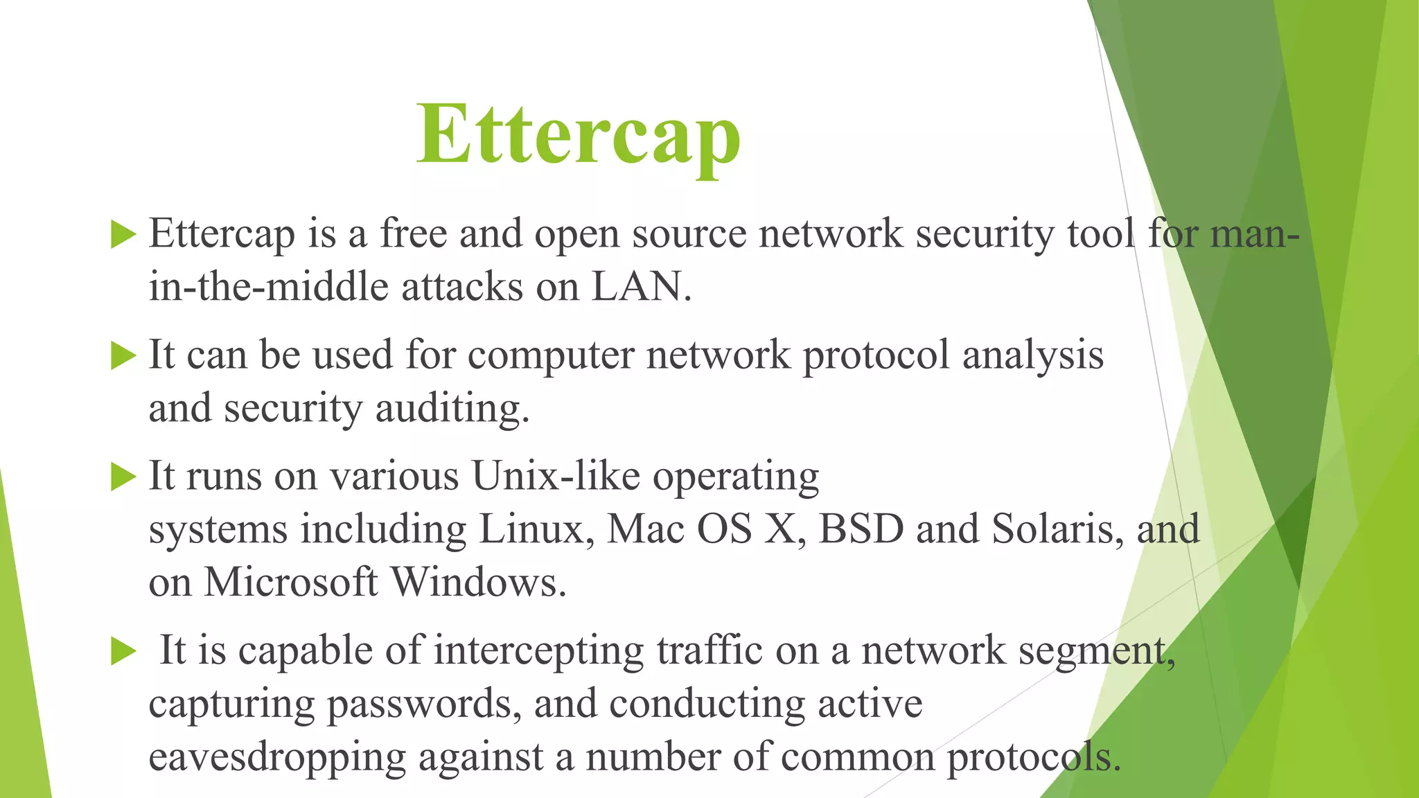 Ettercap
 Ettercap is a free and open source network security tool for man-
in-the-middle attacks on LAN.
 It can be used for computer network protocol analysis
and security auditing.
 It runs on various Unix-like operating
systems including Linux, Mac OS X, BSD and Solaris, and
on Microsoft Windows.
 It is capable of intercepting traffic on a network segment,
capturing passwords, and conducting active
eavesdropping against a number of common protocols.
 