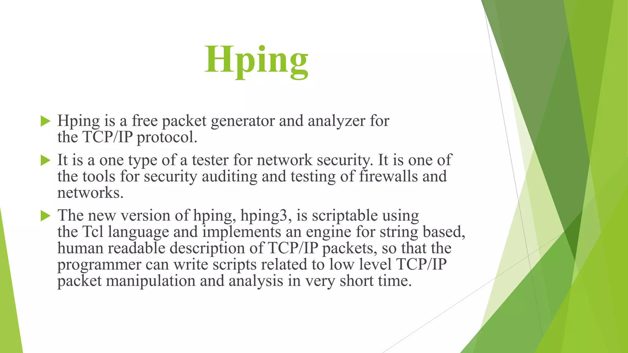 Hping
 Hping is a free packet generator and analyzer for
the TCP/IP protocol.
 It is a one type of a tester for network security. It is one of
the tools for security auditing and testing of firewalls and
networks.
 The new version of hping, hping3, is scriptable using
the Tcl language and implements an engine for string based,
human readable description of TCP/IP packets, so that the
programmer can write scripts related to low level TCP/IP
packet manipulation and analysis in very short time.
 