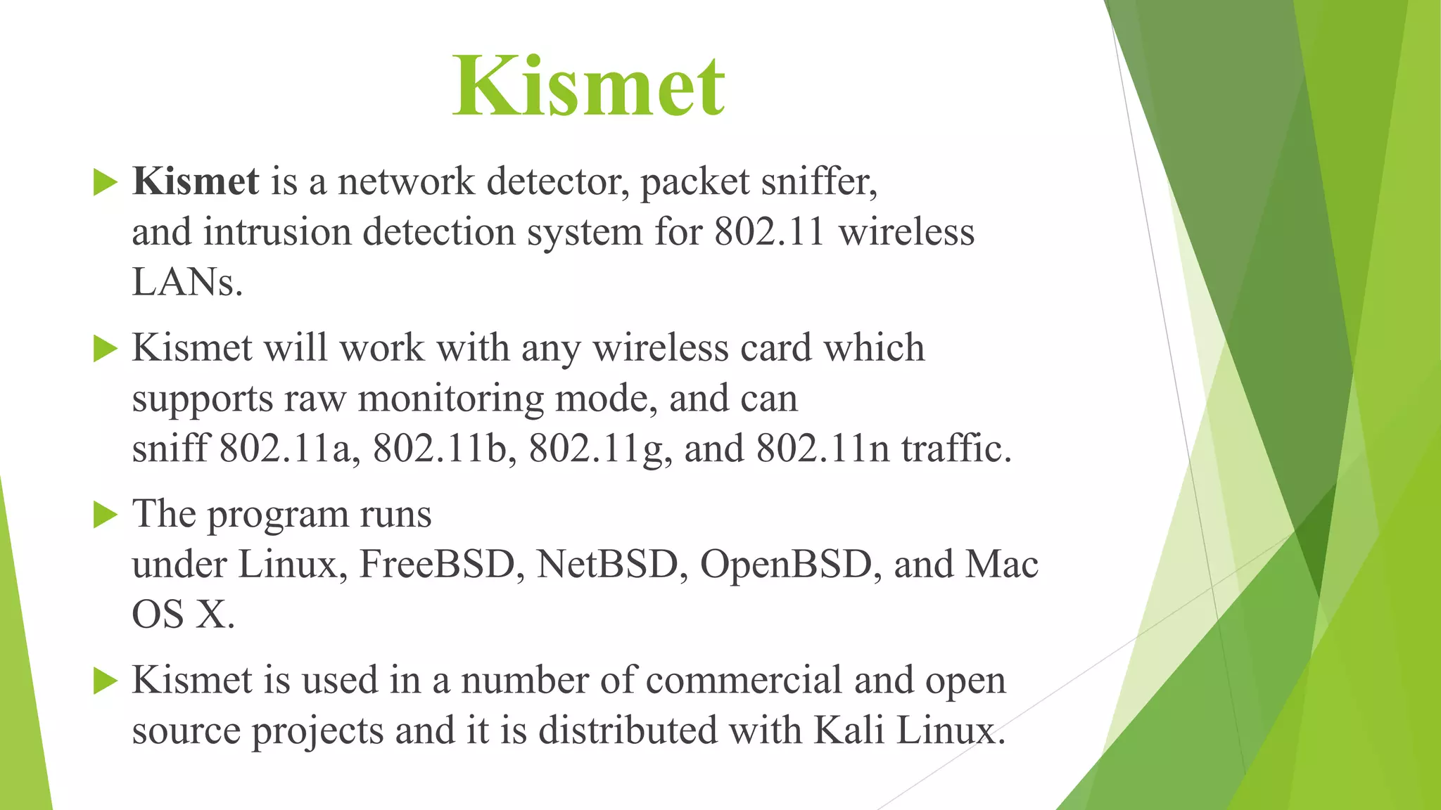 Kismet
 Kismet is a network detector, packet sniffer,
and intrusion detection system for 802.11 wireless
LANs.
 Kismet will work with any wireless card which
supports raw monitoring mode, and can
sniff 802.11a, 802.11b, 802.11g, and 802.11n traffic.
 The program runs
under Linux, FreeBSD, NetBSD, OpenBSD, and Mac
OS X.
 Kismet is used in a number of commercial and open
source projects and it is distributed with Kali Linux.
 