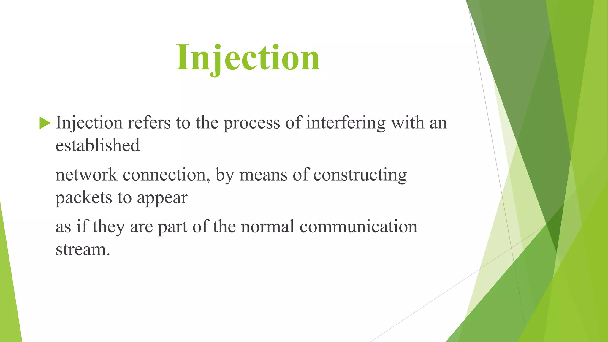 Injection
 Injection refers to the process of interfering with an
established
network connection, by means of constructing
packets to appear
as if they are part of the normal communication
stream.
 