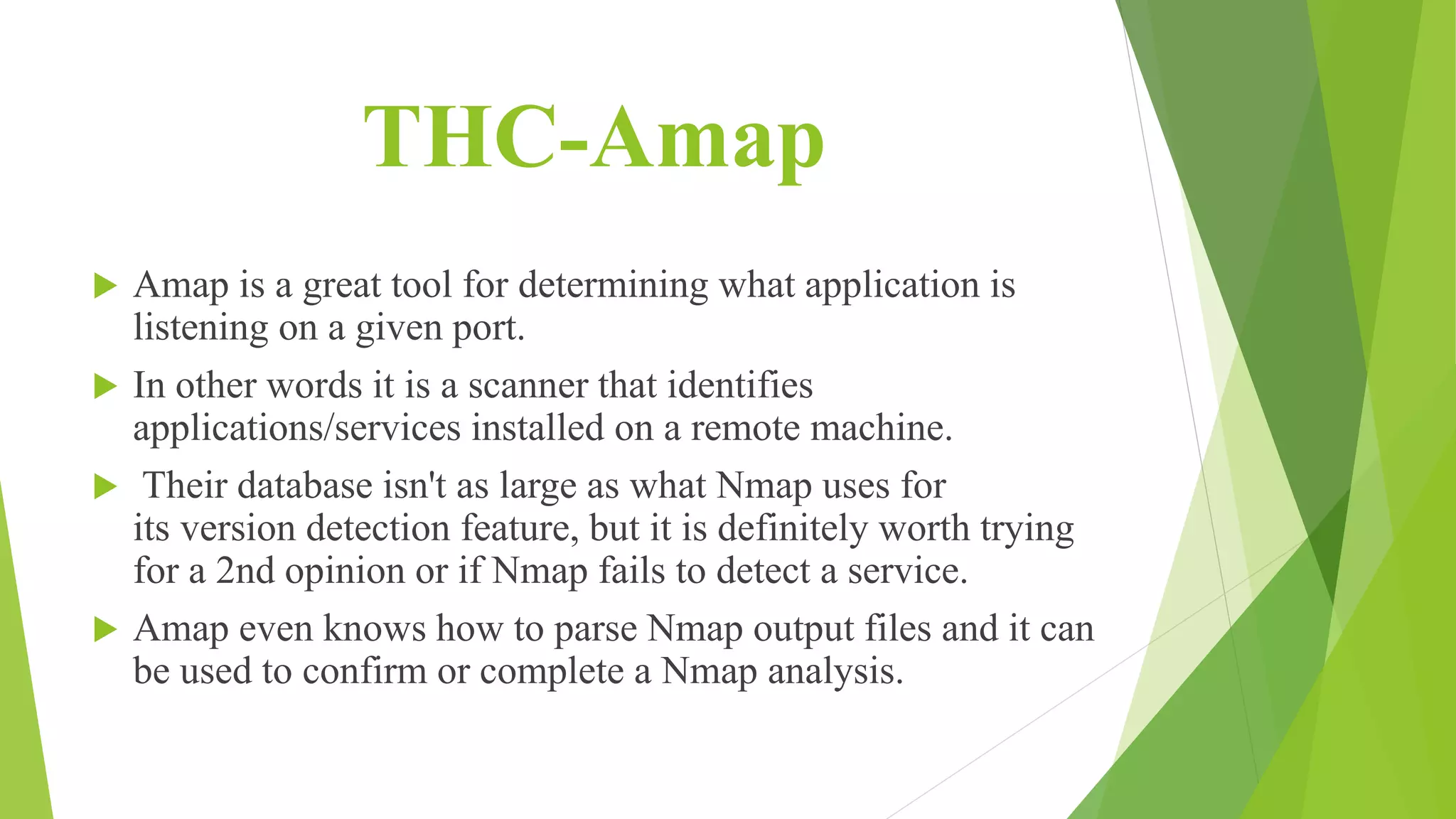 THC-Amap
 Amap is a great tool for determining what application is
listening on a given port.
 In other words it is a scanner that identifies
applications/services installed on a remote machine.
 Their database isn't as large as what Nmap uses for
its version detection feature, but it is definitely worth trying
for a 2nd opinion or if Nmap fails to detect a service.
 Amap even knows how to parse Nmap output files and it can
be used to confirm or complete a Nmap analysis.
 