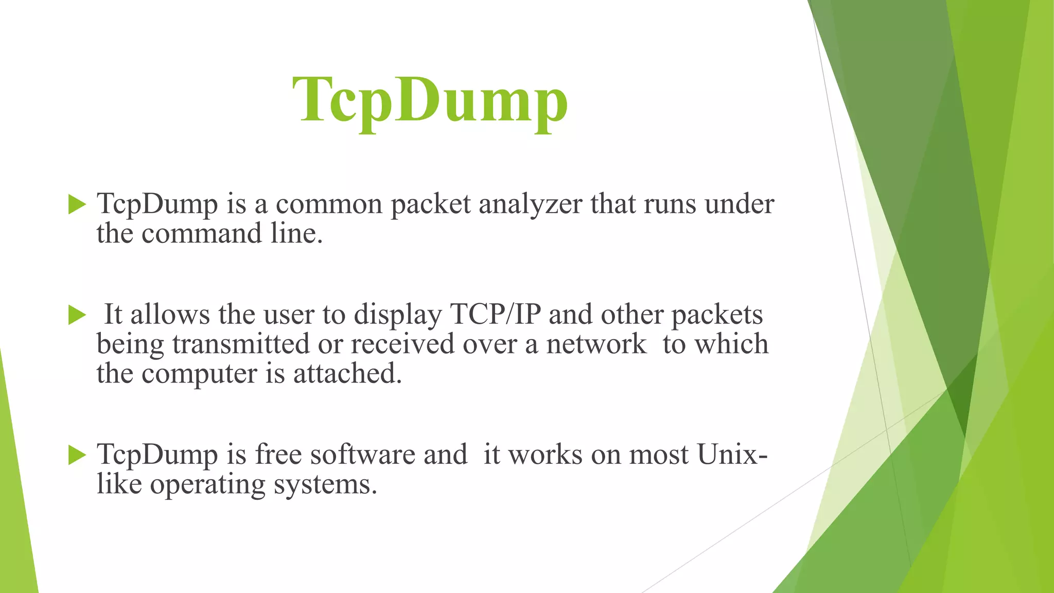 TcpDump
 TcpDump is a common packet analyzer that runs under
the command line.
 It allows the user to display TCP/IP and other packets
being transmitted or received over a network to which
the computer is attached.
 TcpDump is free software and it works on most Unix-
like operating systems.
 