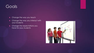 Goals
 Change the way you teach
 Change the way you interact with
your students
 Change the expectations you
have for your students
 