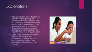 Exploration
 Pros: Computers allow students to
learn through exploring the
internet and doing research. The
act of looking up information and
researching papers with such an
extensive resource can keep
students engaged in a project
and learning far longer than they
would with a set of encyclopedias.
 Cons: Some students will explore
beyond the bounds and
parameters of the project and
become distracted by other
activities that they find on the
internet.
 