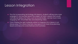 Lesson Integration
 Pros: By incorporating technology into lessons, students will become more
engaged in and excited about the subject at hand. Lessons that would
normally be tedious for many, such as social studies, can be much more
engaging with virtual field trips and streaming video.
 Cons: Finding the right materials online to integrate into a lesson is not
always easy. This means teachers may spend a lot more time planning
lessons and become overwhelmed and frustrated.
 