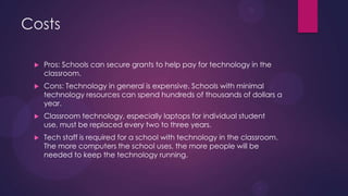 Costs
 Pros: Schools can secure grants to help pay for technology in the
classroom.
 Cons: Technology in general is expensive. Schools with minimal
technology resources can spend hundreds of thousands of dollars a
year.
 Classroom technology, especially laptops for individual student
use, must be replaced every two to three years.
 Tech staff is required for a school with technology in the classroom.
The more computers the school uses, the more people will be
needed to keep the technology running.
 