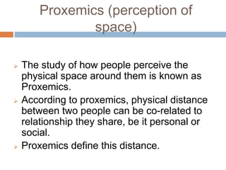 Proxemics (perception of 
space) 
 The study of how people perceive the 
physical space around them is known as 
Proxemics. 
 According to proxemics, physical distance 
between two people can be co-related to 
relationship they share, be it personal or 
social. 
 Proxemics define this distance. 
 