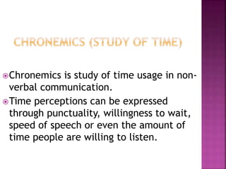 Chronemics is study of time usage in non-verbal 
communication. 
Time perceptions can be expressed 
through punctuality, willingness to wait, 
speed of speech or even the amount of 
time people are willing to listen. 
 