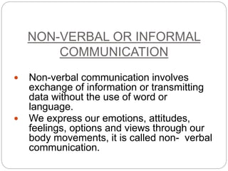 NON-VERBAL OR INFORMAL 
COMMUNICATION 
 Non-verbal communication involves 
exchange of information or transmitting 
data without the use of word or 
language. 
 We express our emotions, attitudes, 
feelings, options and views through our 
body movements, it is called non- verbal 
communication. 
 
