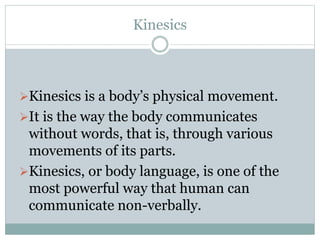 Kinesics 
Kinesics is a body’s physical movement. 
It is the way the body communicates 
without words, that is, through various 
movements of its parts. 
Kinesics, or body language, is one of the 
most powerful way that human can 
communicate non-verbally. 
 