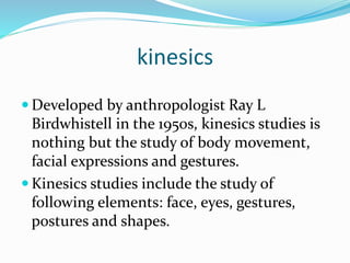 kinesics 
 Developed by anthropologist Ray L 
Birdwhistell in the 1950s, kinesics studies is 
nothing but the study of body movement, 
facial expressions and gestures. 
 Kinesics studies include the study of 
following elements: face, eyes, gestures, 
postures and shapes. 
 