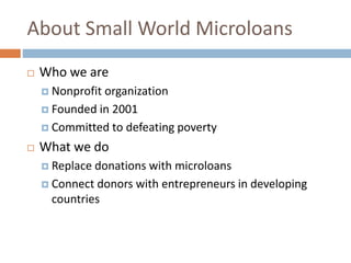 About Small World Microloans
 Who we are
 Nonprofit organization
 Founded in 2001
 Committed to defeating poverty
 What we do
 Replace donations with microloans
 Connect donors with entrepreneurs in developing
countries
 