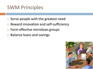 SWM Principles
 Serve people with the greatest need
 Reward innovation and self-sufficiency
 Form effective microloan groups
 Balance loans and savings
 