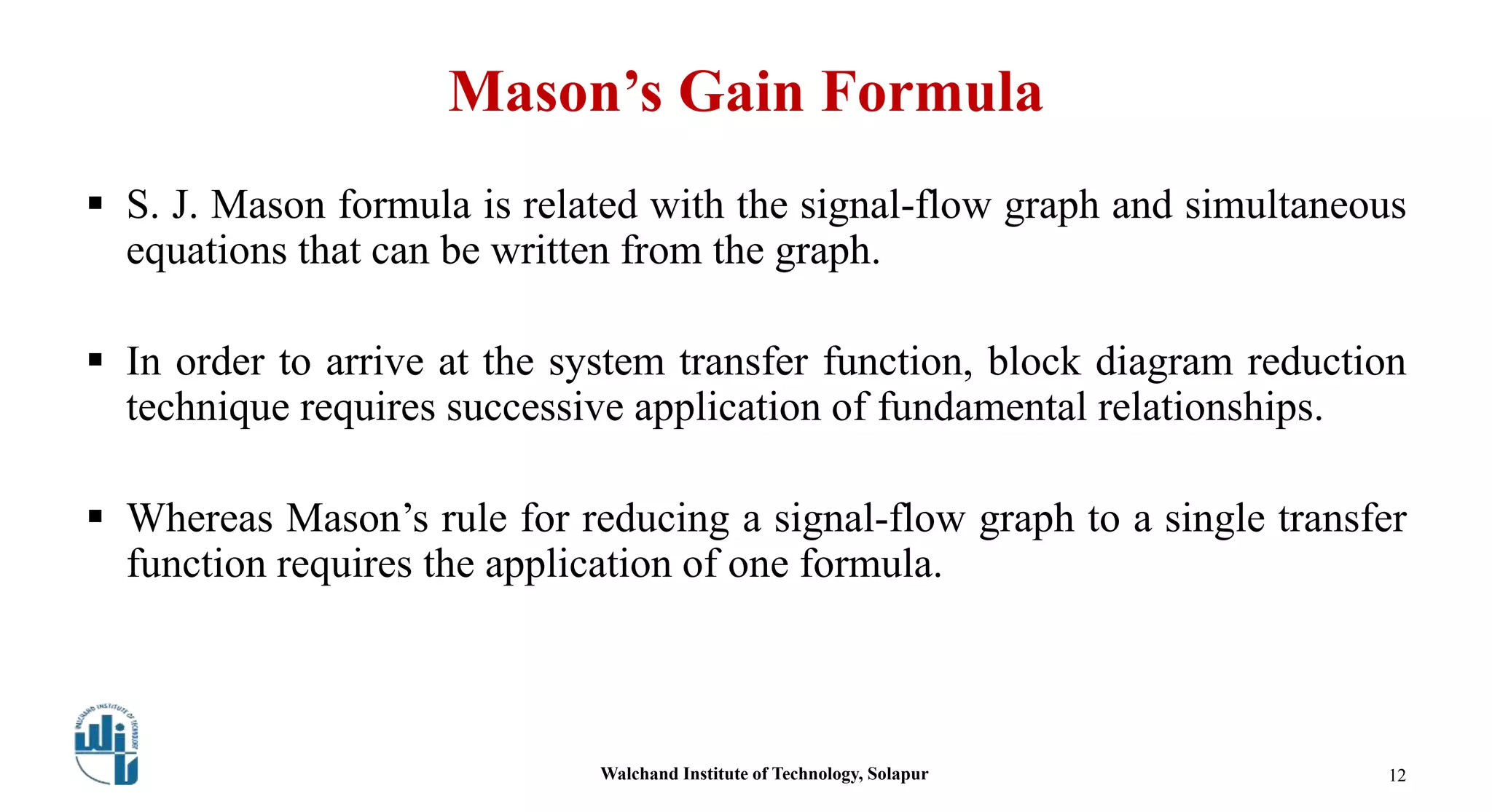 Mason’s Gain Formula
 S. J. Mason formula is related with the signal-flow graph and simultaneous
equations that can be written from the graph.
 In order to arrive at the system transfer function, block diagram reduction
technique requires successive application of fundamental relationships.
 Whereas Mason’s rule for reducing a signal-flow graph to a single transfer
function requires the application of one formula.
Walchand Institute of Technology, Solapur 12
 
