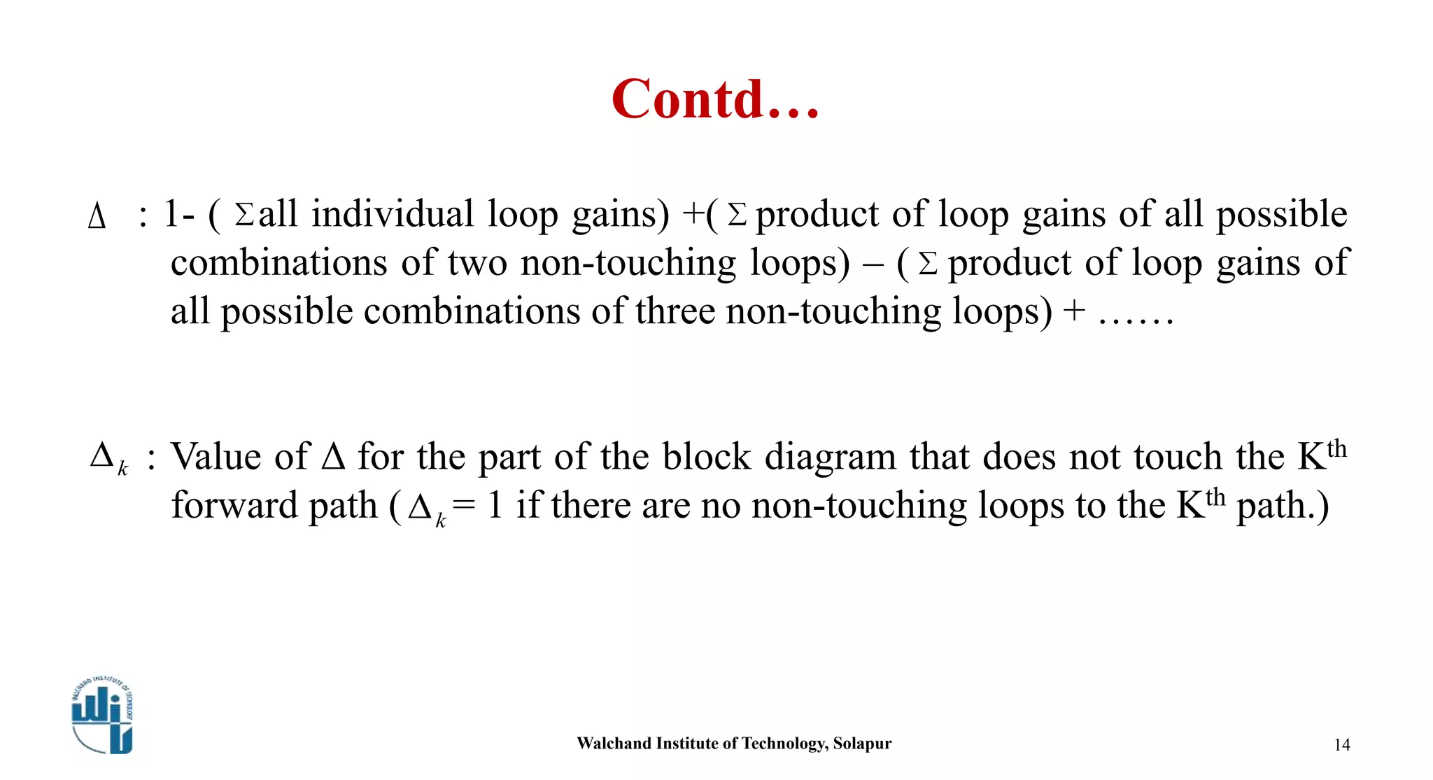 Contd…
 : 1- ( all individual loop gains) +( product of loop gains of all possible
combinations of two non-touching loops) – ( product of loop gains of
all possible combinations of three non-touching loops) + ……
: Value of Δ for the part of the block diagram that does not touch the Kth
forward path ( = 1 if there are no non-touching loops to the Kth path.)



k
k
Walchand Institute of Technology, Solapur 14
 