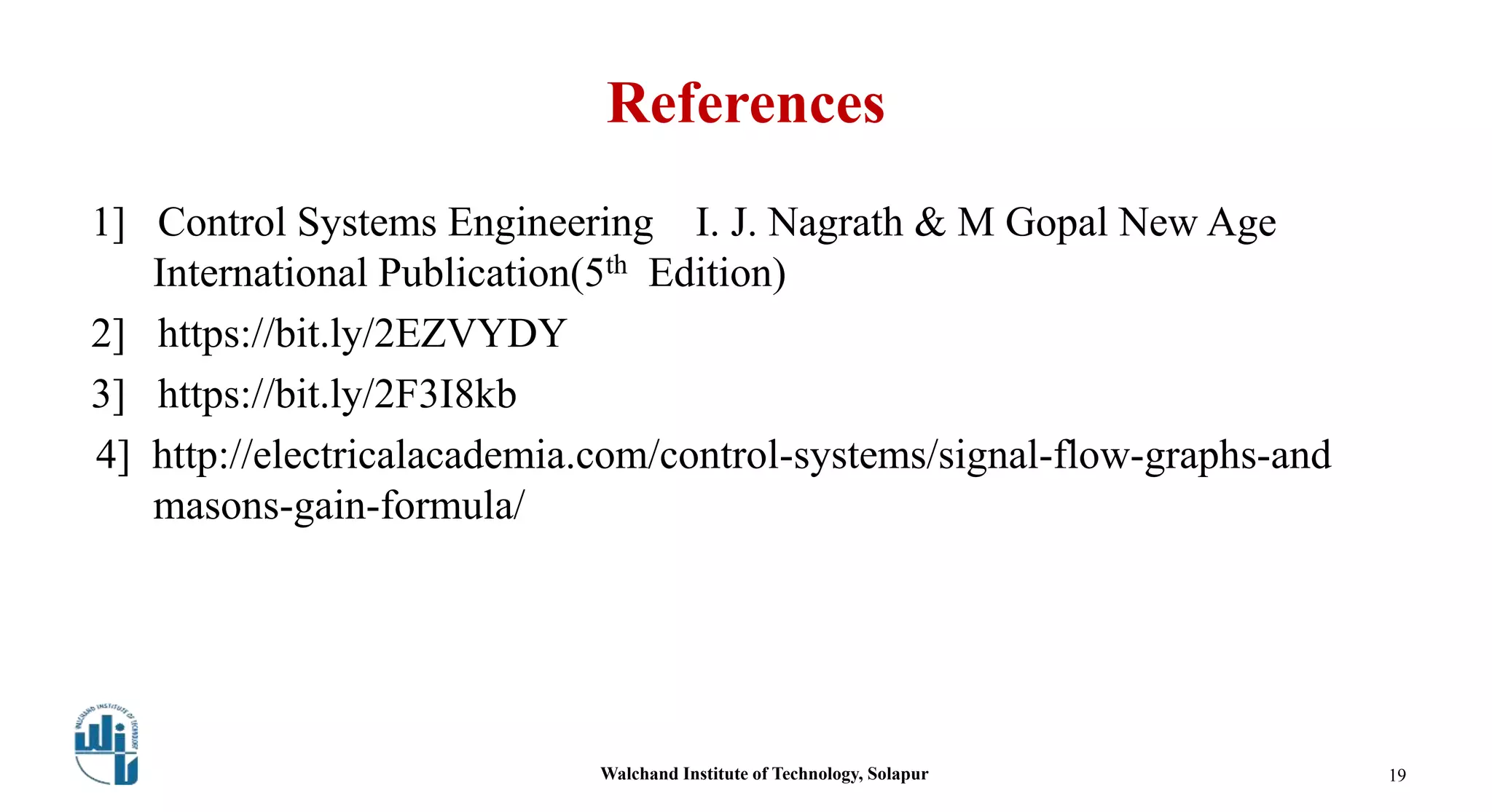 References
1] Control Systems Engineering I. J. Nagrath & M Gopal New Age
International Publication(5th Edition)
2] https://bit.ly/2EZVYDY
3] https://bit.ly/2F3I8kb
4] http://electricalacademia.com/control-systems/signal-flow-graphs-and
masons-gain-formula/
19Walchand Institute of Technology, Solapur
 