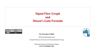 Signal Flow Graph
and
Mason’s Gain Formula
Ms. Priyanka P. Bidla
(birla.priyanka@gmail.com)
Assistant Professor, Electronics & Telecommunication Engg.
Walchand Institute of Technology, Solapur
(www.witsolapur.org)
 