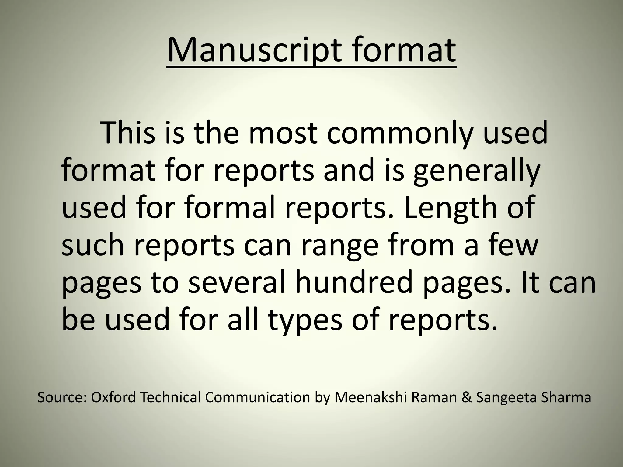 Manuscript format
This is the most commonly used
format for reports and is generally
used for formal reports. Length of
such reports can range from a few
pages to several hundred pages. It can
be used for all types of reports.
Source: Oxford Technical Communication by Meenakshi Raman & Sangeeta Sharma
 