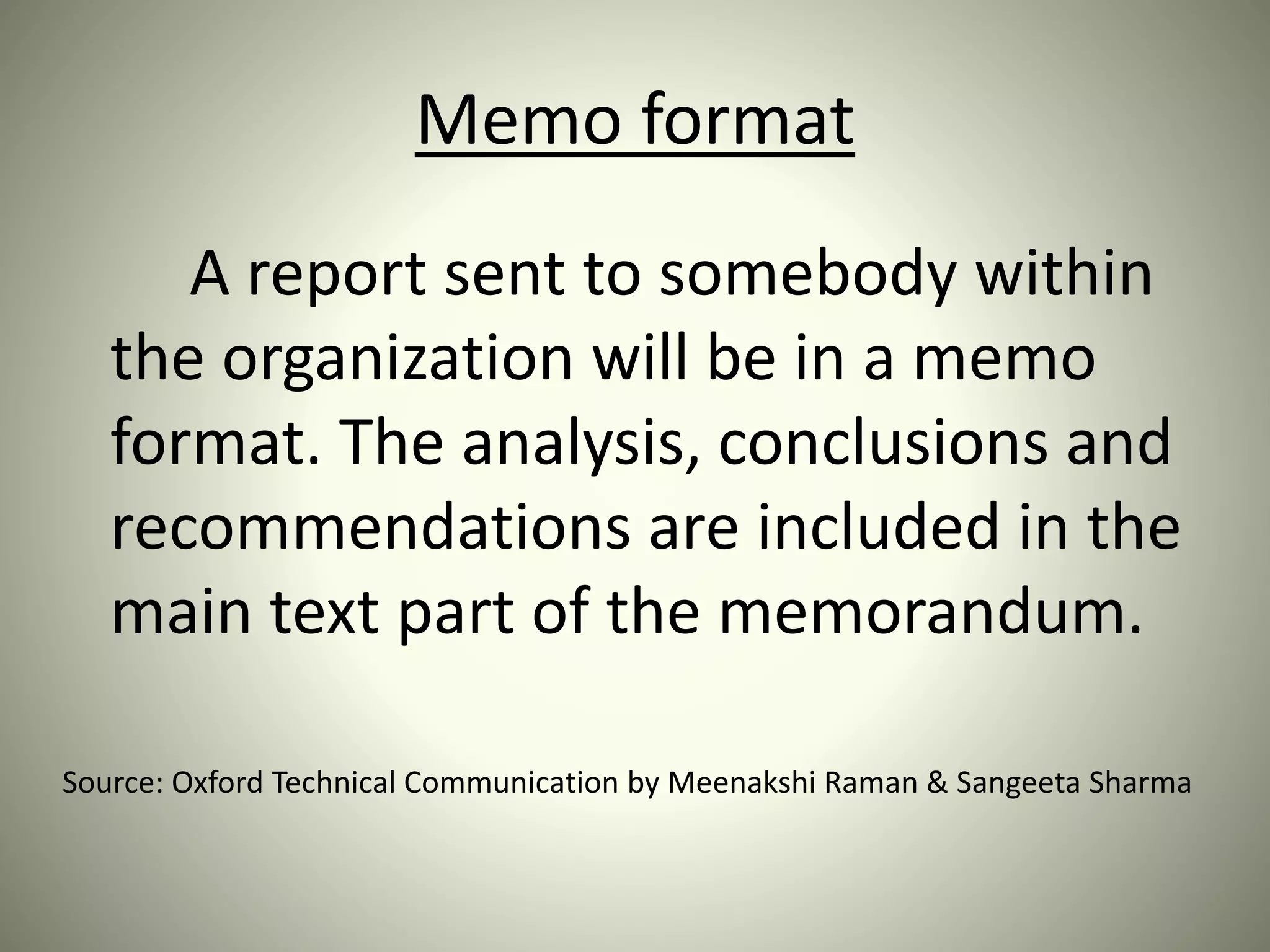 Memo format
A report sent to somebody within
the organization will be in a memo
format. The analysis, conclusions and
recommendations are included in the
main text part of the memorandum.
Source: Oxford Technical Communication by Meenakshi Raman & Sangeeta Sharma
 