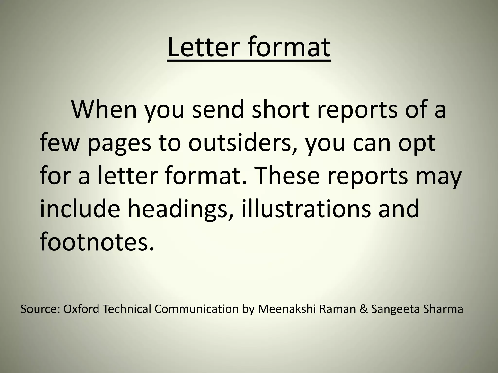 Letter format
When you send short reports of a
few pages to outsiders, you can opt
for a letter format. These reports may
include headings, illustrations and
footnotes.
Source: Oxford Technical Communication by Meenakshi Raman & Sangeeta Sharma
 