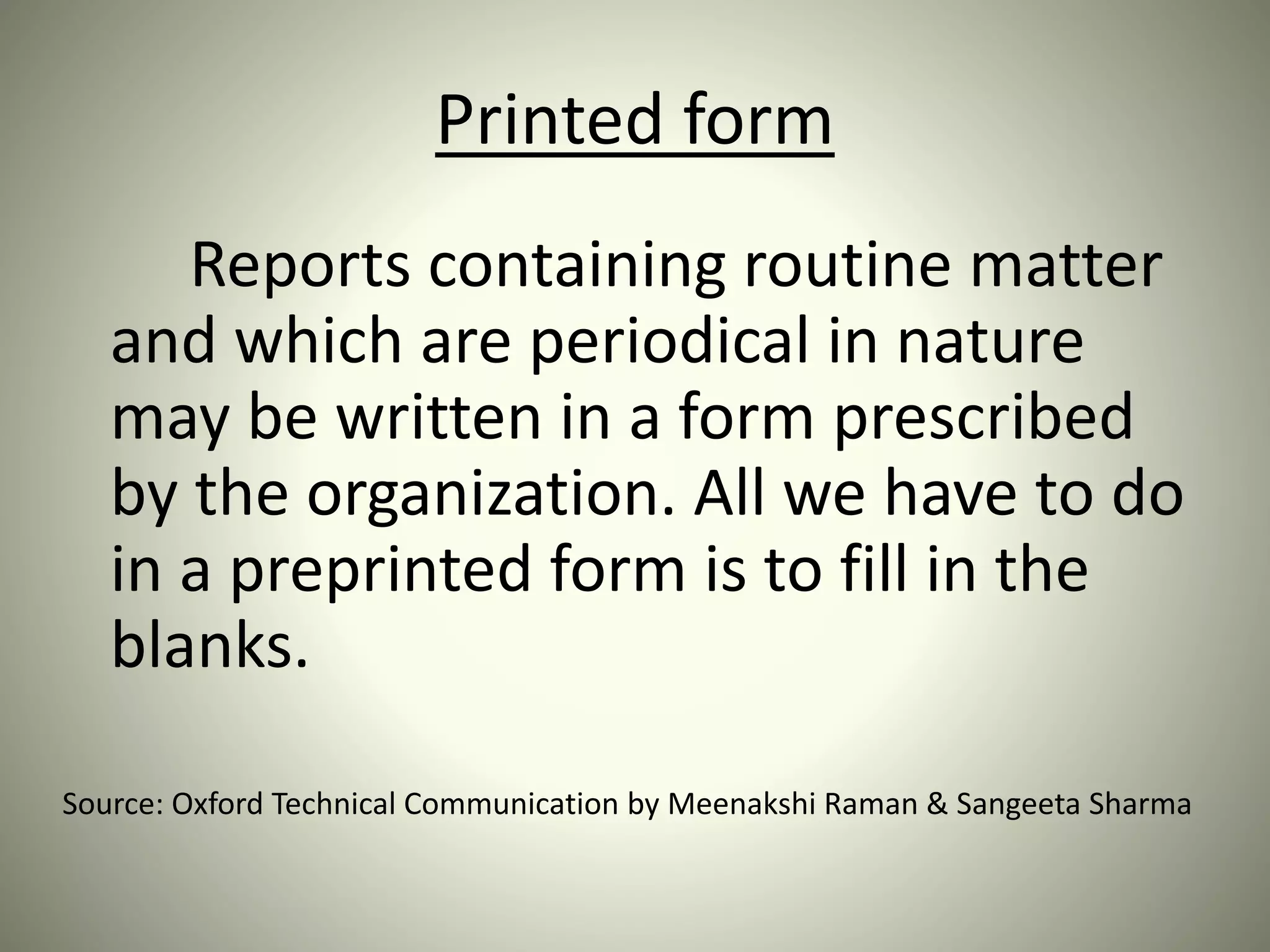 Printed form
Reports containing routine matter
and which are periodical in nature
may be written in a form prescribed
by the organization. All we have to do
in a preprinted form is to fill in the
blanks.
Source: Oxford Technical Communication by Meenakshi Raman & Sangeeta Sharma
 