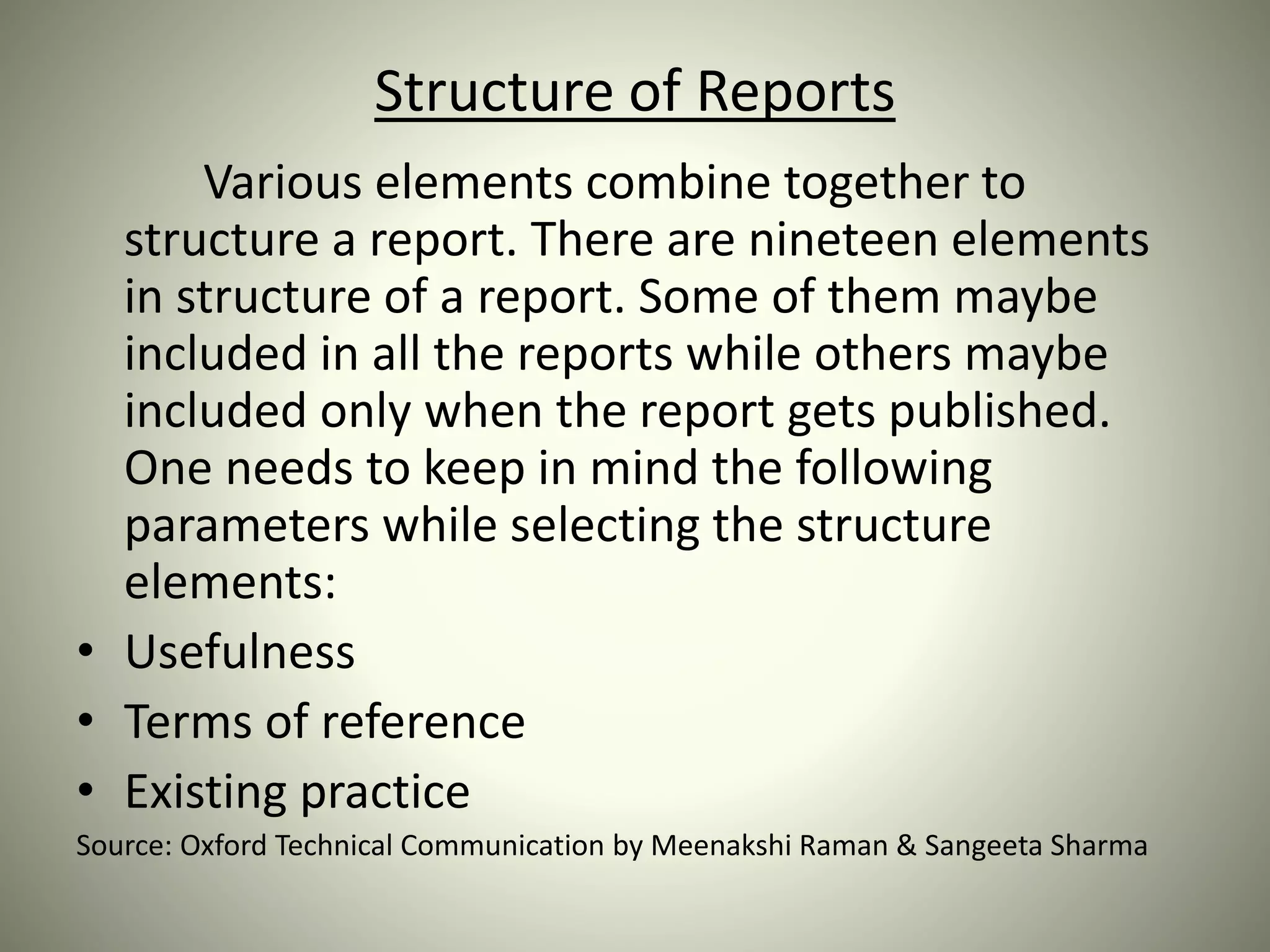 Structure of Reports
Various elements combine together to
structure a report. There are nineteen elements
in structure of a report. Some of them maybe
included in all the reports while others maybe
included only when the report gets published.
One needs to keep in mind the following
parameters while selecting the structure
elements:
• Usefulness
• Terms of reference
• Existing practice
Source: Oxford Technical Communication by Meenakshi Raman & Sangeeta Sharma
 