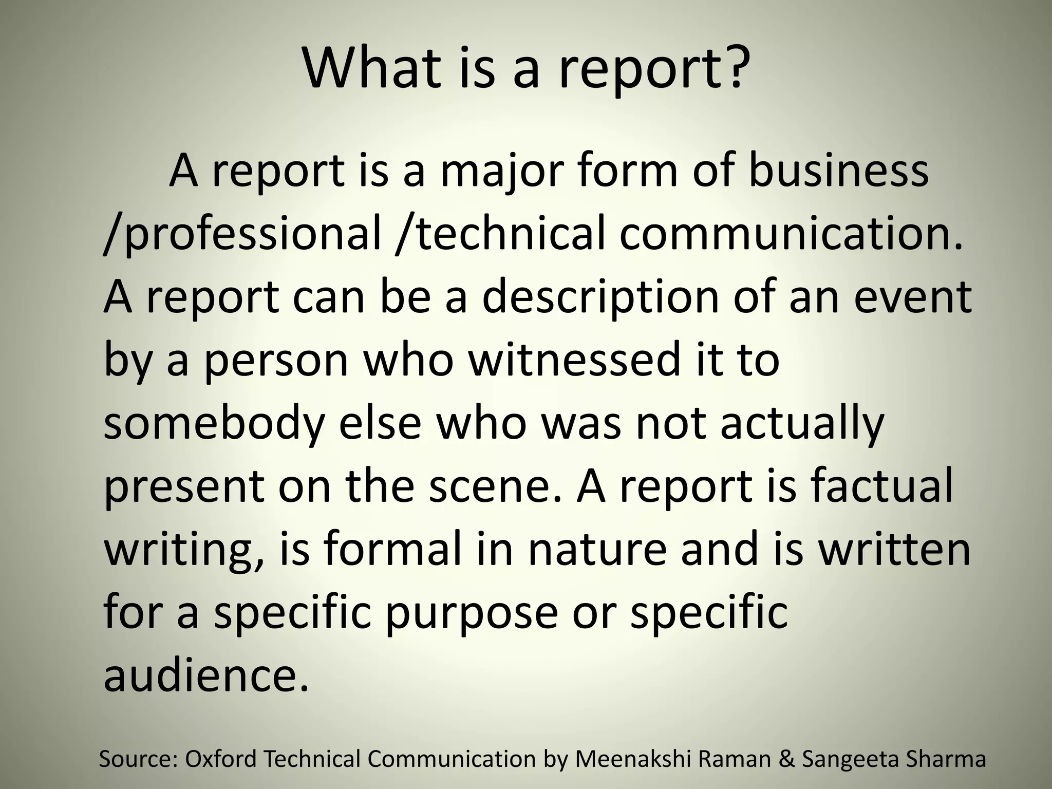 What is a report?
A report is a major form of business
/professional /technical communication.
A report can be a description of an event
by a person who witnessed it to
somebody else who was not actually
present on the scene. A report is factual
writing, is formal in nature and is written
for a specific purpose or specific
audience.
Source: Oxford Technical Communication by Meenakshi Raman & Sangeeta Sharma
 